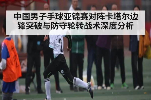 中国男子手球亚锦赛对阵卡塔尔边锋突破与防守轮转战术深度分析
