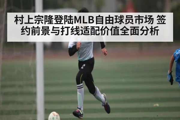 村上宗隆登陆MLB自由球员市场 签约前景与打线适配价值全面分析